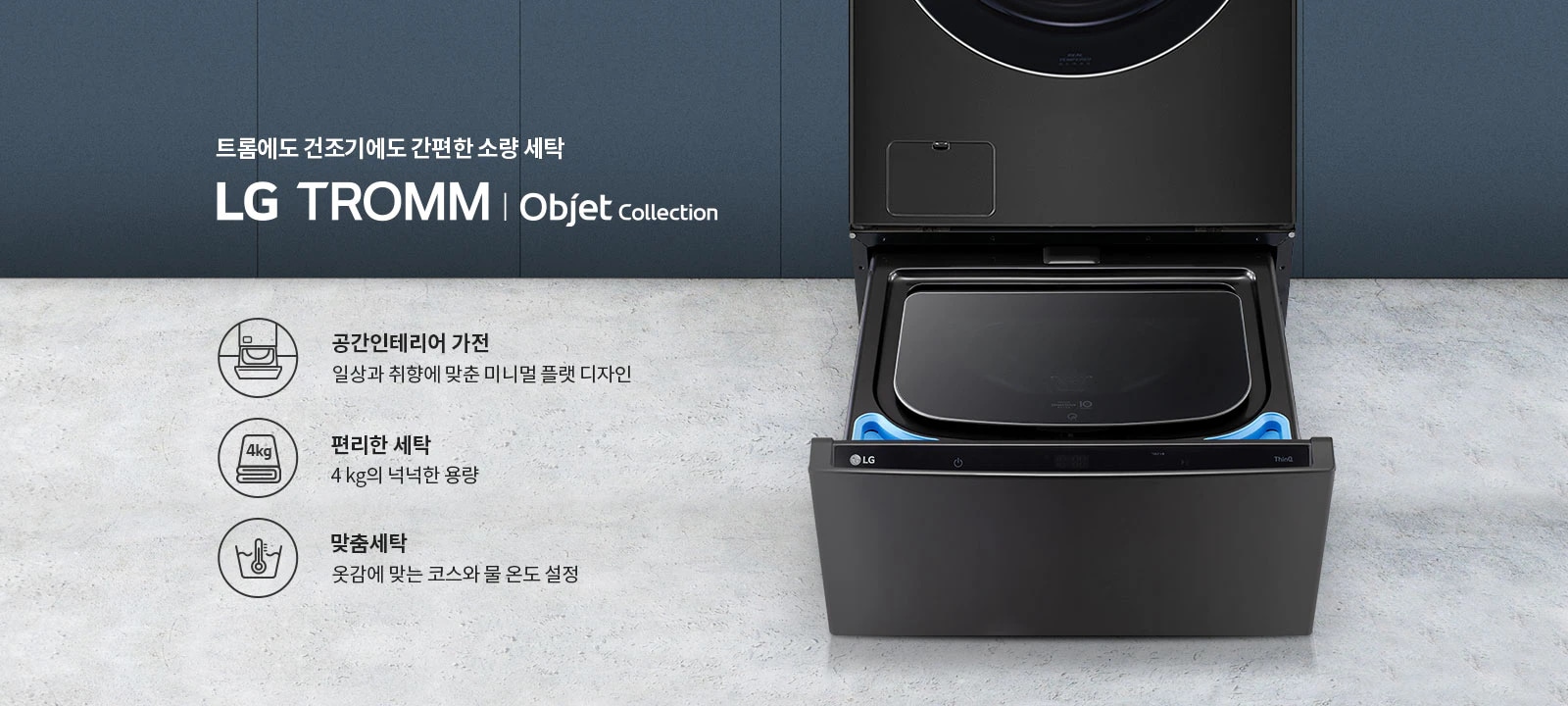 트롬에도 건조기에도 간편한 소량 세탁 LG TROMM Objet Collection. 공간인테리어 가전: 일상과 취향에 맞춘 미니멀 플랫 디자인. 편리한 세탁: 4kg의 넉넉한 용량. 맞춤세탁: 옷감에 맞는 코스와 물 온도 설정. 검은색 세탁기가 열려 있으며, 세탁기 내부가 보입니다.