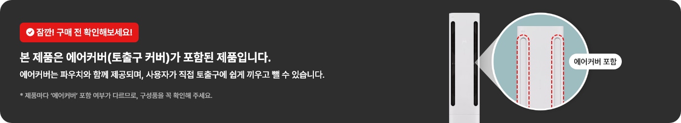 잠깐! 구매 전 확인해보세요! 본 제품은 에어커버(토출구 커버)가 포함된 제품입니다. 에어커버는 파우치와 함께 제공되며, 사용자가 직접 토출구에 쉽게 끼우고 뺄 수 있습니다. * 제품마다 ‘에어커버’ 포함 여부가 다르므로, 구성품을 꼭 확인해 주세요.