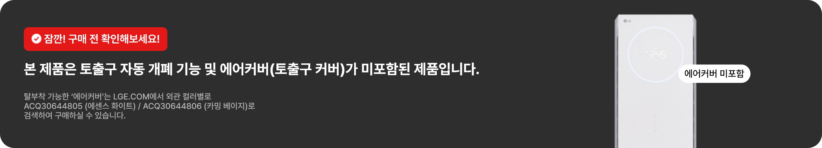 잠깐! 구매 전 확인해보세요! 본 제품은 토출구 자동 개폐 기능 및 에어커버(토출구 커버)가 미포함된 제품입니다. 탈부착 가능한 '에어커버'는 LGE.COM에서 외관 컬러별로 ACQ30644805 (에센스 화이트) / ACQ30644806 (카밍 베이지)로 검색하여 구매하실 수 있습니다.