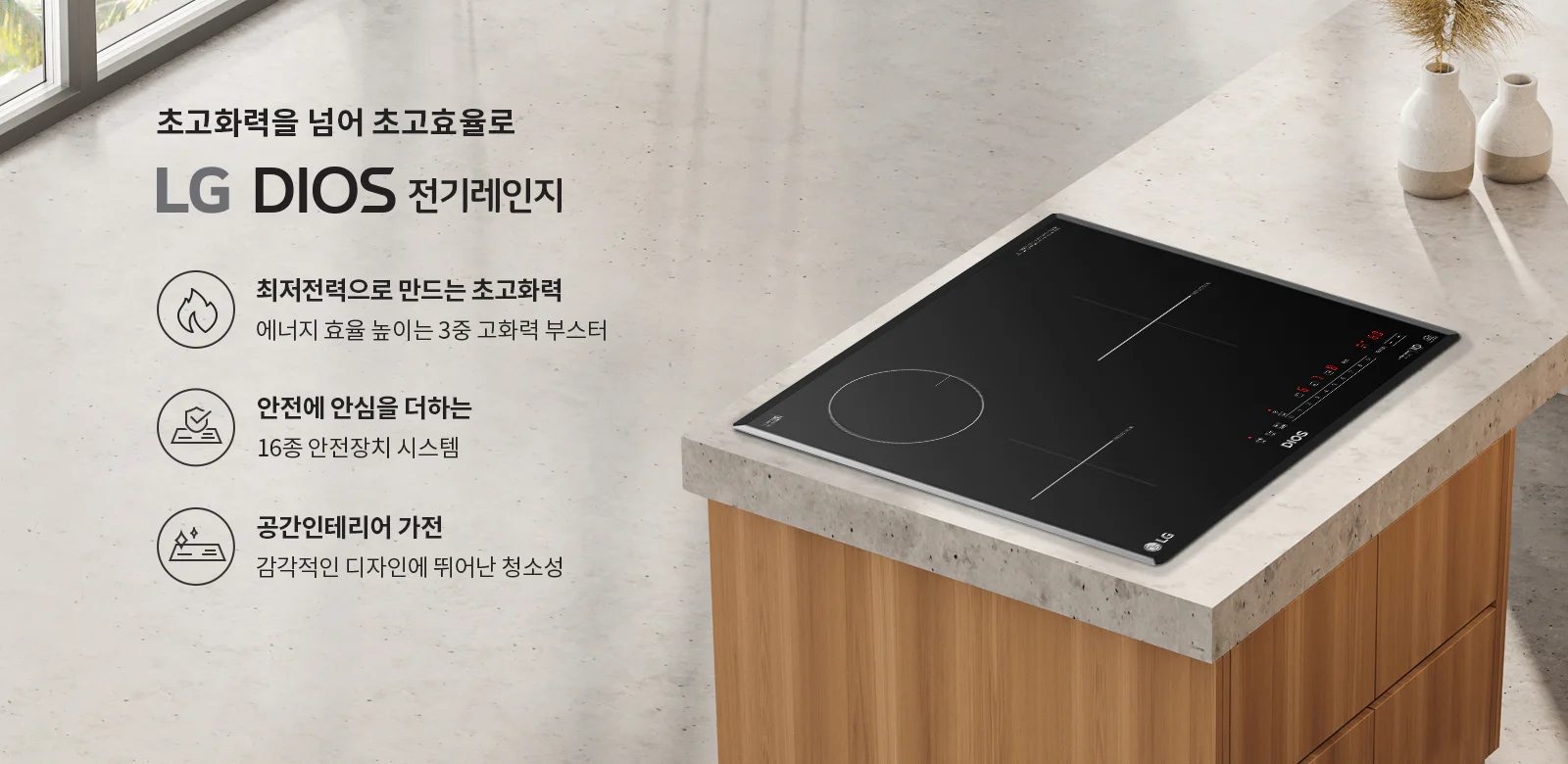 초고화력을 넘어 초고효율로 LG DIOS 전기레인지. 최저전력으로 만드는 초고화력, 에너지 효율 높은 3중 고화력 부스터. 안전에 안심을 더하는 16종 안전장치 시스템. 공간인테리어 가전, 감각적인 디자인에 뛰어난 청소성. 검은색 전기레인지가 설치된 주방의 모습과 함께 세라믹 상판 위에 두 개의 흰색 화병이 놓여 있습니다.