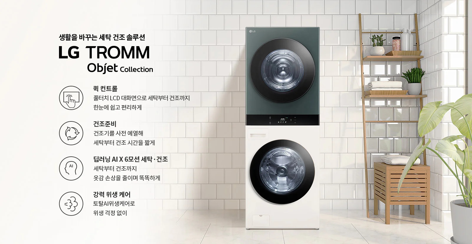 생활을 바꾸는 세탁 건조 솔루션 LG TROMM Objet Collection. 퀵 컨트롤: 풀터치 LCD 대화면으로 세탁부터 건조까지 한눈에 쉽고 편리하게. 건조준비: 건조기를 사전 예열해 세탁부터 건조 시간을 짧게. 딥러닝 AI X 6모션 세탁·건조: 세탁부터 건조까지 옷감 손상을 줄이며 똑똑하게. 강력 위생 케어: 토탈AI위생케어로 위생 걱정 없이. 세탁기와 건조기가 쌓여 있으며, 옆에는 식물과 수건이 놓인 선반이 배치되어 있습니다.