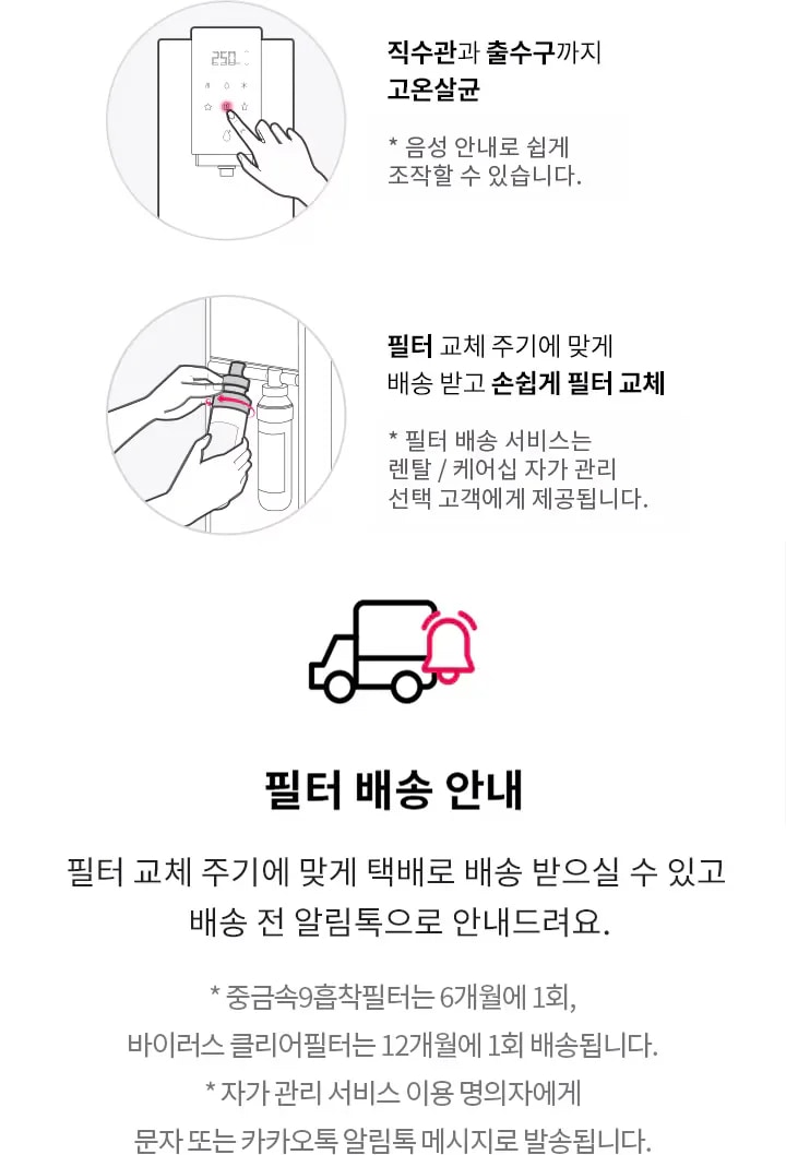 직수관과 출수구까지 고온살균. 음성 안내로 쉽게 조작할 수 있습니다. 필터 교체 주기에 맞게 배송 받고 손쉽게 필터 교체. 필터 배송 서비스는 렌탈/케어십 자가 관리 선택 고객에게 제공됩니다. 필터 배송 안내. 필터 교체 주기에 맞게 택배로 배송 받으실 수 있고 배송 전 알림톡으로 안내드려요. 중금속9중착필터는 6개월에 1회, 바이러스 클리어필터는 12개월에 1회 배송됩니다. 자가 관리 서비스 이용 명의자에게 문자 또는 카카오톡 알림톡 메시지로 발송됩니다.