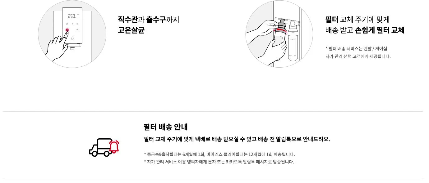 직수관과 출수구까지 고온살균하는 모습을 보여주는 그림과 필터 교체 주기에 맞춰 배송받고 손쉽게 필터를 교체하는 모습을 보여주는 그림이 있습니다. 필터 배송 서비스는 렌탈/케어십 자가 관리 선택 고객에게 제공됩니다. 필터 배송 안내로 필터 교체 주기에 맞춰 택배로 배송받을 수 있고 배송 전 알림톡으로 안내됩니다. 중금속 9중착필터는 6개월에 1회, 바이러스 클리어필터는 12개월에 1회 배송됩니다. 자가 관리 서비스 이용 명의자에게 문자 또는 카카오톡 알림톡 메시지로 발송됩니다.
