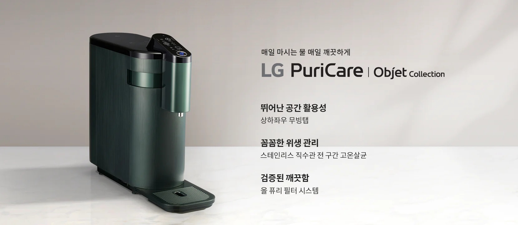 매일 마시는 물 매일 깨끗하게 LG PuriCare Objet Collection. 뛰어난 공간 활용성, 상하좌우 무빙탭. 꼼꼼한 위생 관리, 스테인리스 직수관 전 구간 고온살균. 검증된 깨끗함, 올 퓨리 필터 시스템. 어두운 색상의 세련된 디자인의 정수기가 배경에 놓여 있습니다.