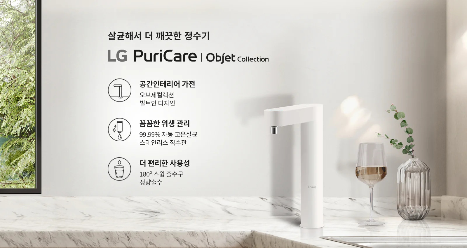 살균해서 더 깨끗한 정수기 LG PuriCare Objet Collection. 공간 인테리어 가전 오브제컬렉션 빌트인 디자인. 압도적인 위생 99.99% 자동 고온살균 스테인리스 직수관. 더 편리한 사용성 180° 스윙 출수구 정량출수. 대리석 표면 위에 정수기와 와인잔, 꽃병이 놓여 있으며, 배경에는 나무가 보입니다.