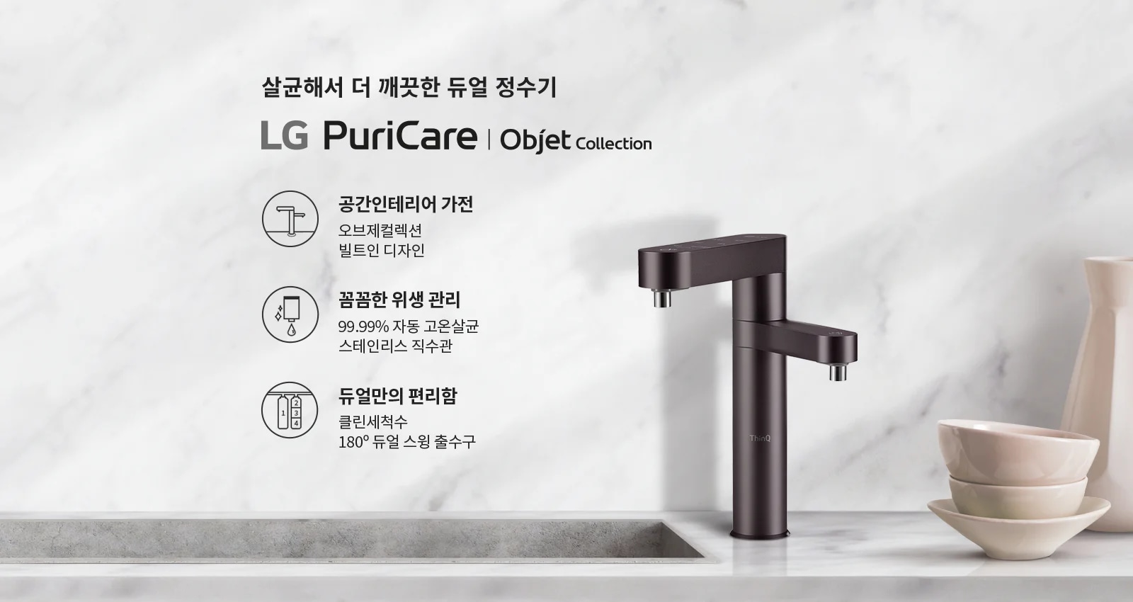 살균해서 더 깨끗한 듀얼 정수기 LG PuriCare | Objet Collection. 공간인테리어 가전: 오브제컬렉션 빌트인 디자인. 꼼꼼한 위생 관리: 99.99% 자동 고온살균, 스테인리스 직수관. 듀얼만의 편리함: 클린세척수, 180° 듀얼 스윙 출수구. 대리석 배경 위에 정수기와 그릇이 놓여 있습니다.