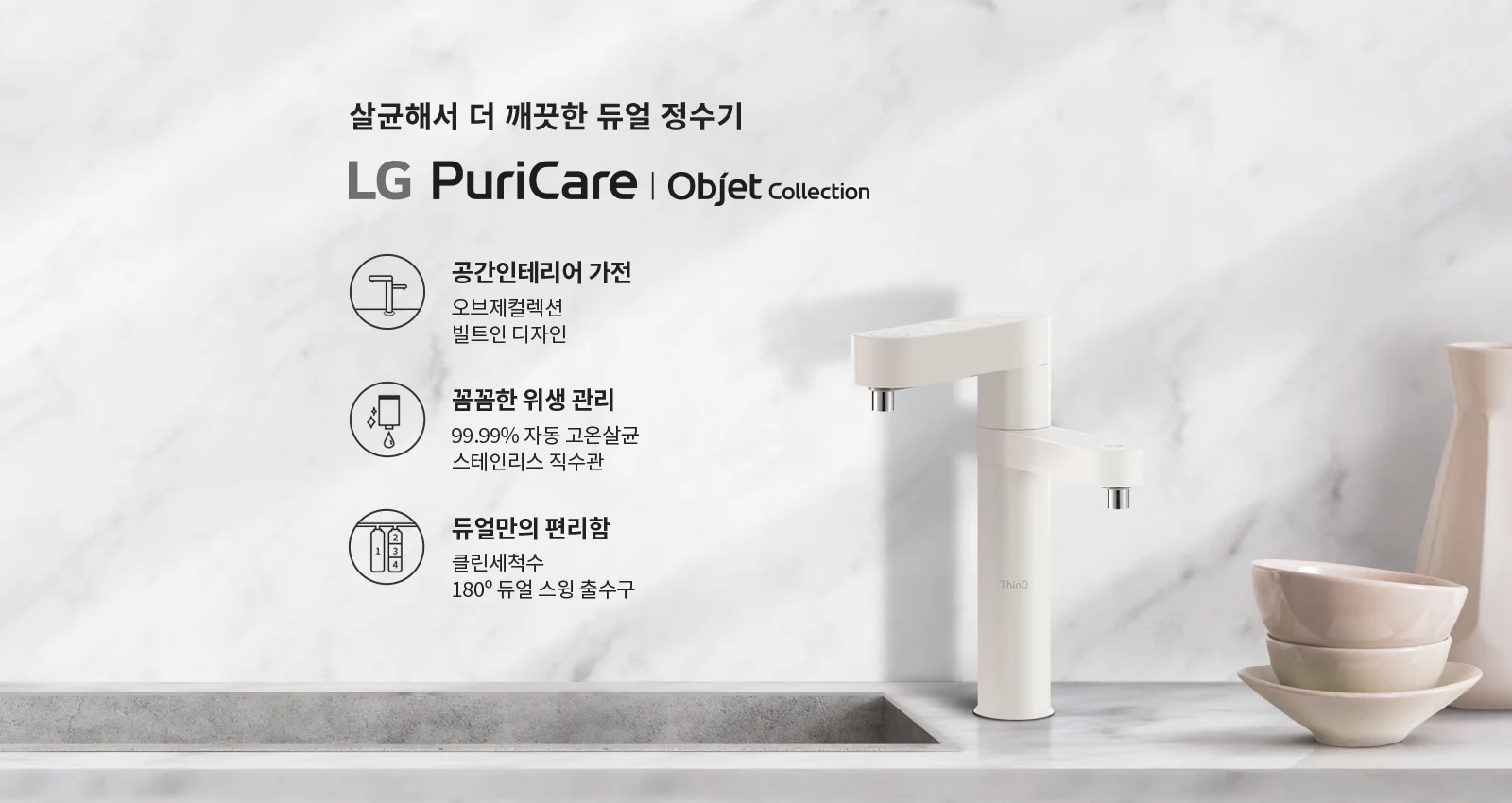 살균해서 더 깨끗한 듀얼 정수기 LG PuriCare | Objet Collection. 공간인테리어 가전: 오브제컬렉션 빌트인 디자인. 꼼꼼한 위생 관리: 99.99% 자동 고온살균 스테인리스 직수관. 듀얼만의 편리함: 클린세척수 180° 듀얼 스윙 출수구. 배경은 대리석 무늬의 벽면과 싱크대, 그리고 그 위에 놓인 정수기와 그릇들이 있습니다.