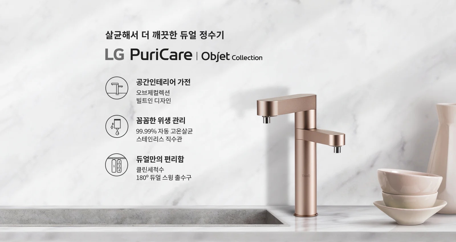 살균해서 더 깨끗한 듀얼 정수기 LG PuriCare | Objet Collection. 공간인테리어 가전: 오브제컬렉션 빌트인 디자인. 꼼꼼한 위생 관리: 99.99% 자동 고온살균 스테인리스 직수관. 듀얼만의 편리함: 클린세척수 180° 듀얼 스윙 출수구. 대리석 배경에 세련된 디자인의 정수기와 그릇이 놓여 있습니다.