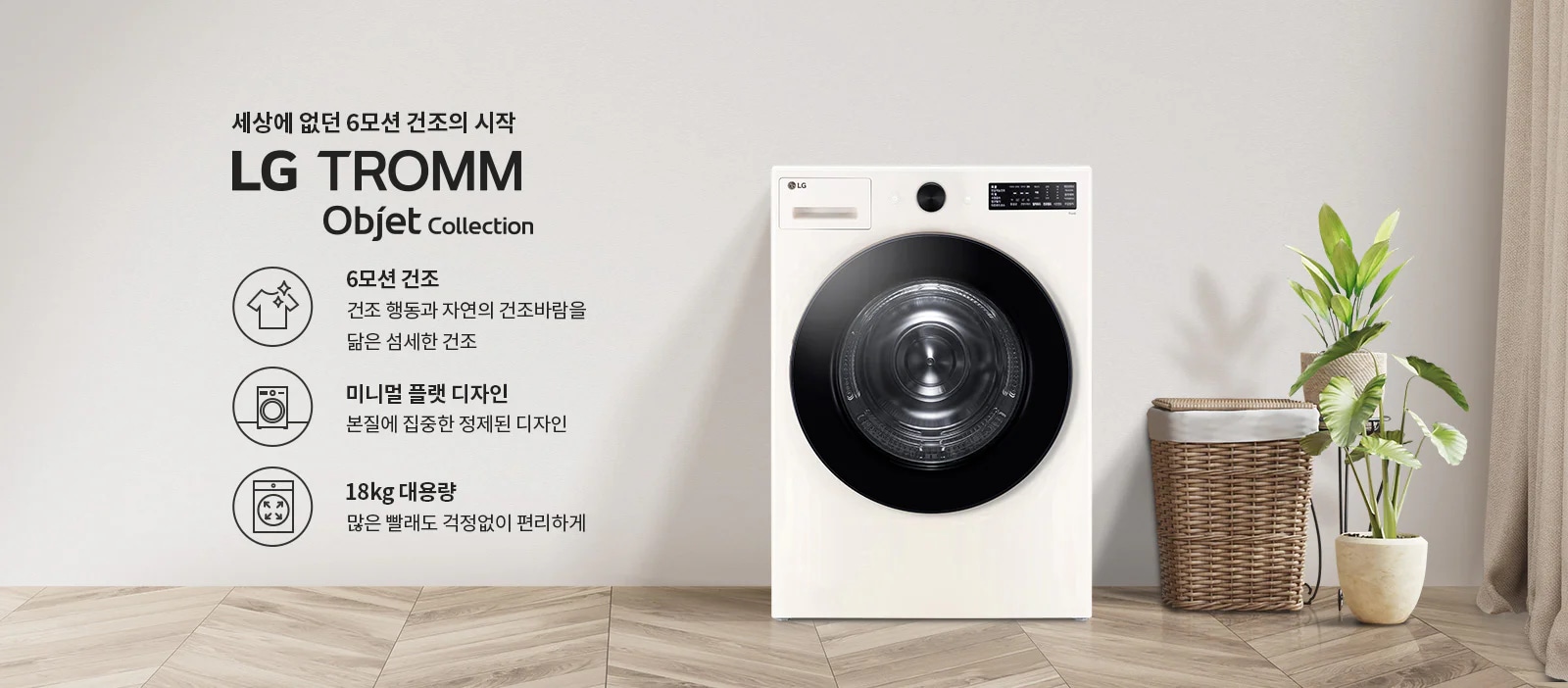 세상에 없던 6모션 건조의 시작 LG TROMM Objet Collection. 6모션 건조: 건조 행동과 자연의 건조바람을 닮은 섬세한 건조. 미니멀 플랫 디자인: 본질에 집중한 정제된 디자인. 18kg 대용량: 많은 빨래도 걱정 없이 편리하게. 이미지에는 세탁기와 식물이 놓여 있으며, 바닥은 나무 무늬입니다.